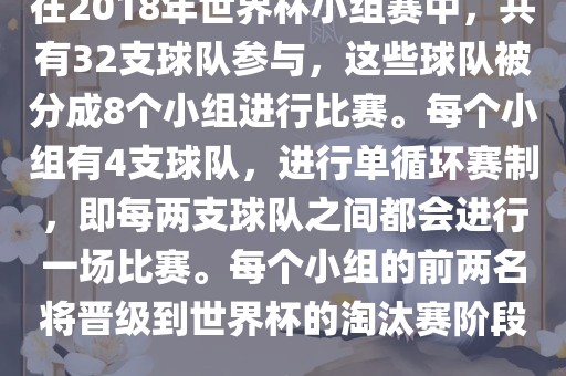 在2018年世界杯小组赛中，共有32支球队参与，这些球队被分成8个小组进行比赛。每个小组有4支球队，进行单循环赛制，即每两支球队之间都会进行一场比赛。每个小组的前两名将晋级到世界杯的淘汰赛阶段。