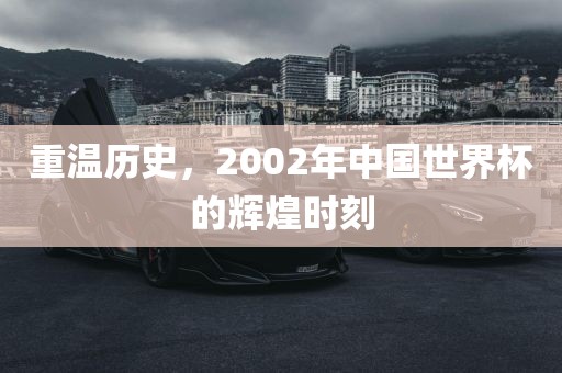 重温历史，2002年中国世界杯的辉煌时刻