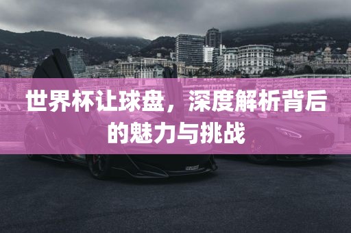 世界杯让球盘，深度解析背后的魅力与挑战