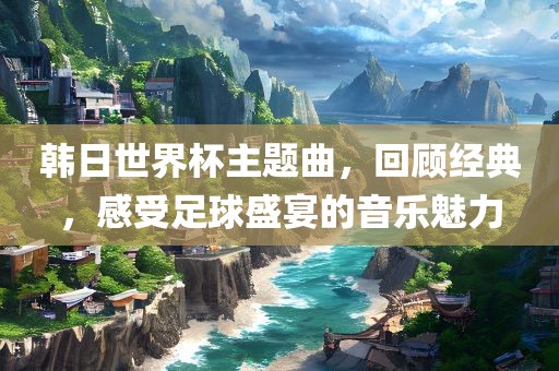 韩日世界杯主题曲，回顾经典，感受足球盛宴的音乐魅力