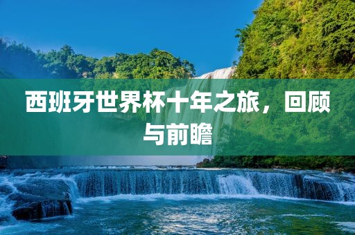 西班牙世界杯十年之旅，回顾与前瞻