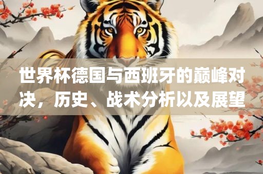 世界杯德国与西班牙的巅峰对决，历史、战术分析以及展望