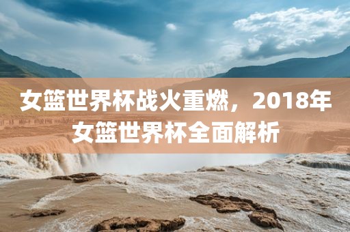 女篮世界杯战火重燃，2018年女篮世界杯全面解析