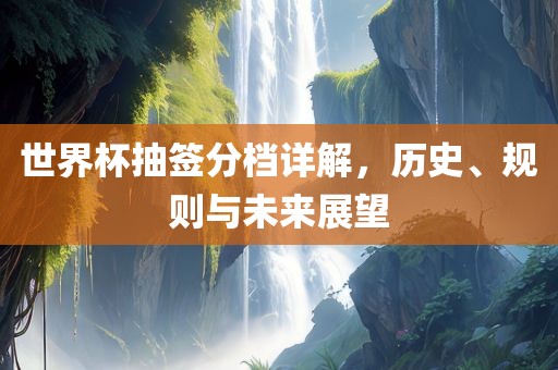 世界杯抽签分档详解，历史、规则与未来展望