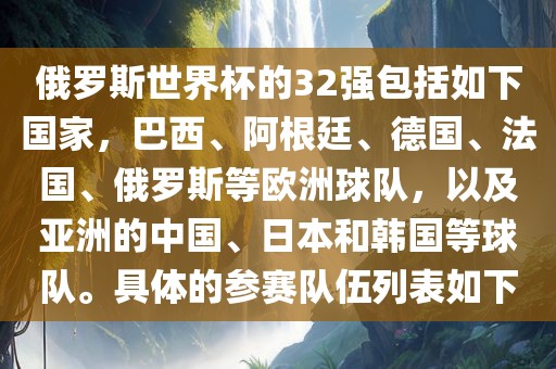 俄罗斯世界杯的32强包括如下国家，巴西、阿根廷、德国、法国、俄罗斯等欧洲球队，以及亚洲的中国、日本和韩国等球队。具体的参赛队伍列表如下江门市永晋源无纺布有限公司