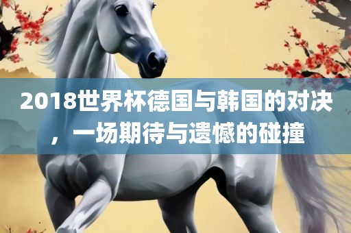 2018世界杯德国与韩国的对决，一场期待与遗憾的碰撞