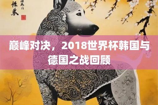 巅峰对决，2018世界杯韩国与德国之战回顾