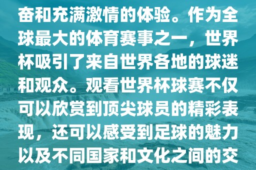 观看世界杯球赛是一种令人兴奋和充满激情的体验。作为全球最大的体育赛事之一，世界杯吸引了来自世界各地的球迷和观众。观看世界杯球赛不仅可以欣赏到顶尖球员的精彩表现，还可以感受到足球的魅力以及不同国家和文化之间的交流与碰撞。