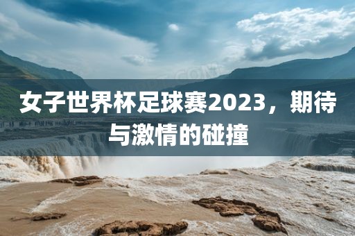 女子世界杯足球赛2023，期待与激情的碰撞