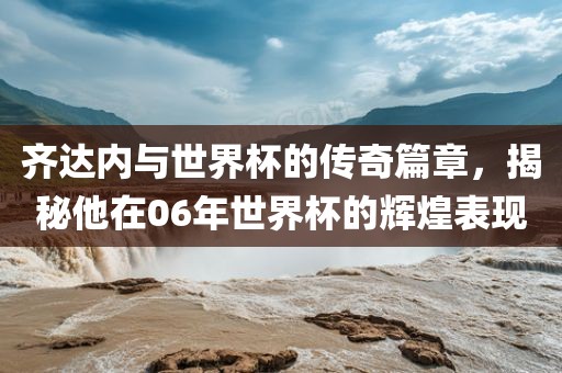齐达内与世界杯的传奇篇章，揭秘他在06年世界杯的辉煌表现