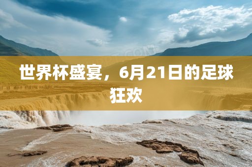 世界杯盛宴，6月21日的足球狂欢江门市永晋源无纺布有限公司