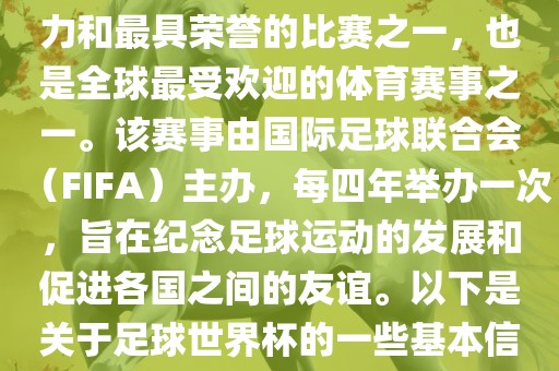 足球世界杯是足球界最具影响力和最具荣誉的比赛之一，也是全球最受欢迎的体育赛事之一。该赛事由国际足球联合会（FIFA）主办，每四年举办一次，旨在纪念足球运动的发展和促进各国之间的友谊。以下是关于足球世界杯的一些基本信息