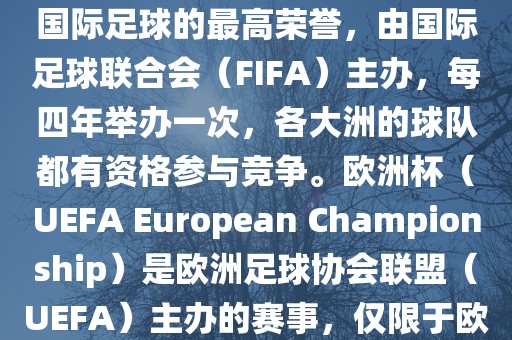 世界杯（FIFA World Cup）是国际足球的最高荣誉，由国际足球联合会（FIFA）主办，每四年举办一次，各大洲的球队都有资格参与竞争。欧洲杯（UEFA European Championship）是欧洲足球协会联盟（UEFA）主办的赛事，仅限于欧洲国家的国家队参加。