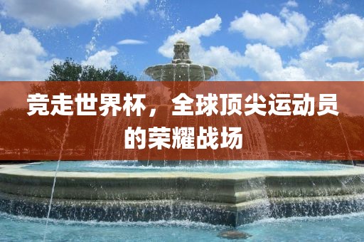 竞走世界杯，全球顶尖运动员的荣耀战场