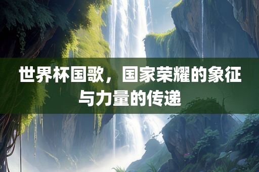 世界杯国歌，国家荣耀的象征与力量的传递江门市永晋源无纺布有限公司