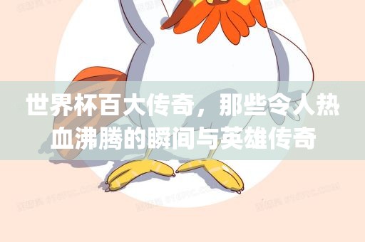 世界杯百大传奇，那些令人热血沸腾的瞬间与英雄传奇