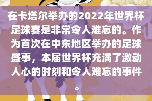 在卡塔尔举办的2022年世界杯足球赛是非常令人难忘的。作为首次在中东地区举办的足球盛事，本届世界杯充满了激动人心的时刻和令人难忘的事件。