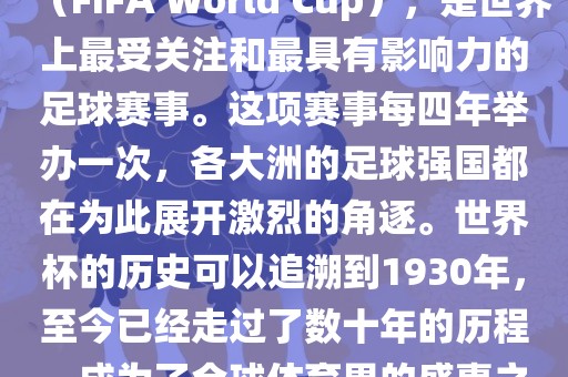 世界杯，全称国际足联世界杯（FIFA World Cup），是世界上最受关注和最具有影响力的足球赛事。这项赛事每四年举办一次，各大洲的足球强国都在为此展开激烈的角逐。世界杯的历史可以追溯到1930年，至今已经走过了数十年的历程，成为了全球体育界的盛事之一。江门市永晋源无纺布有限公司