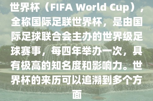 世界杯（FIFA World Cup），全称国际足联世界杯，是由国际足球联合会主办的世界级足球赛事，每四年举办一次，具有极高的知名度和影响力。世界杯的来历可以追溯到多个方面