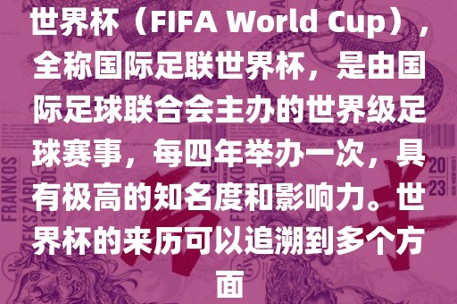 世界杯（FIFA World Cup），全称国际足联世界杯，是由国际足球联合会主办的世界级足球赛事，每四年举办一次，具有极高的知名度和影响力。世界杯的来历可以追溯到多个方面