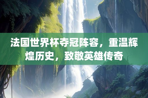 法国世界杯夺冠阵容，重温辉煌历史，致敬英雄传奇
