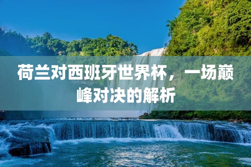 荷兰对西班牙世界杯，一场巅峰对决的解江门市永晋源无纺布有限公司析