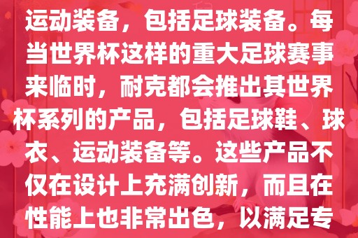 耐克（Nike）是全球著名的运动品牌，其产品线涵盖了各种运动装备，包括足球装备。每当世界杯这样的重大足球赛事来临时，耐克都会推出其世界杯系列的产品，包括足球鞋、球衣、运动装备等。这些产品不仅在设计上充满创新，而且在性能上也非常出色，以满足专业运动员和广大足球爱好者的需求。