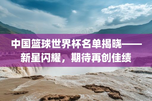 中国篮球世界杯名单揭晓——新星闪耀，期待再创佳绩