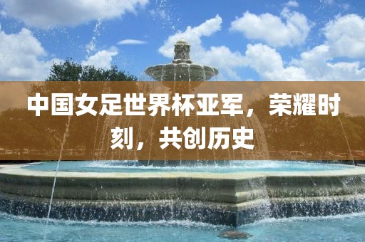 中国女足世界杯亚军，荣耀时刻，共创历史