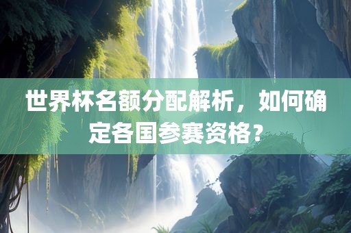 世界杯名额分配解析，如何确定各国参赛资格？