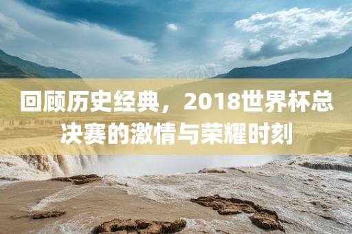 回顾历史经典，2018世界杯总决赛的激情与荣耀时刻