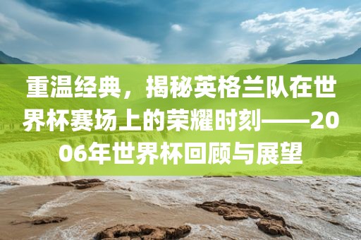 重温经典，揭秘英格兰队在世界杯赛场上的荣耀时刻——2006年世界杯回顾与展望