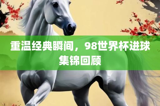 重温经典瞬间，98世界杯进球集锦回顾