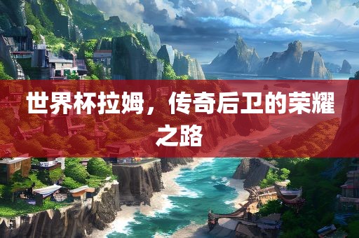 世界杯拉姆，传奇后卫的荣耀之路江门市永晋源无纺布有限公司