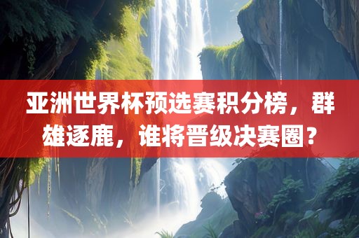 亚洲世界杯预选赛积分榜，群雄逐鹿，谁将晋级决赛圈？