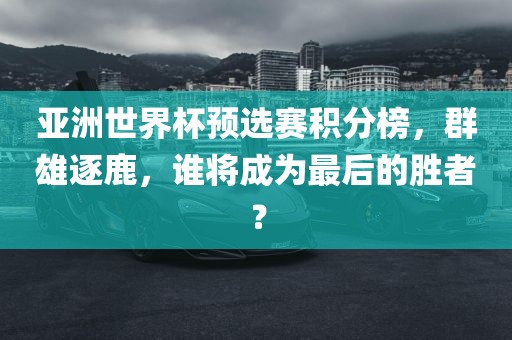 亚洲世界杯预选赛积分榜，群雄逐鹿，谁将成为最后的胜者？