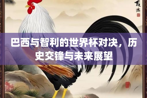巴西与智利的世界杯对决，历史交锋与未来展望