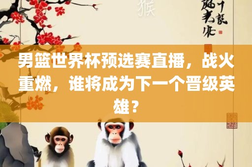 男篮世界杯预选赛直播，战火重燃，谁将成为下一个晋级英雄？