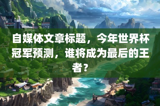 自媒体文章标题，今年世界杯冠军预测，谁将成为最后的王者？
