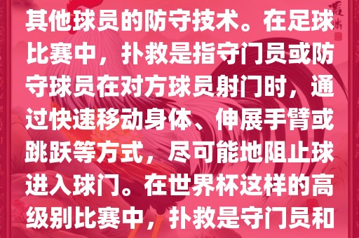 关于世界杯的扑救，主要涉及到足球比赛中的守门员和一些其他球员的防守技术。在足球比赛中，扑救是指守门员或防守球员在对方球员射门时，通过快速移动身体、伸展手臂或跳跃等方式，尽可能地阻止球进入球门。在世界杯这样的高级别比赛中，扑救是守门员和其他球员必须掌握的重要技能之一。江门市永晋源无纺布有限公司
