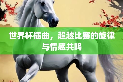 世界杯插曲，超越比赛的旋律与情感共鸣
