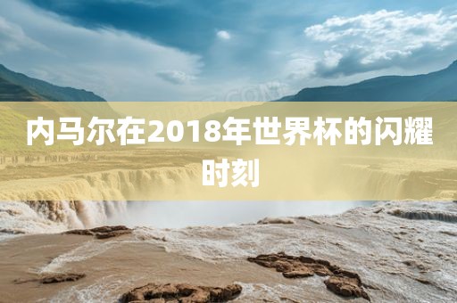 内马尔在2018年世界杯的闪耀时刻