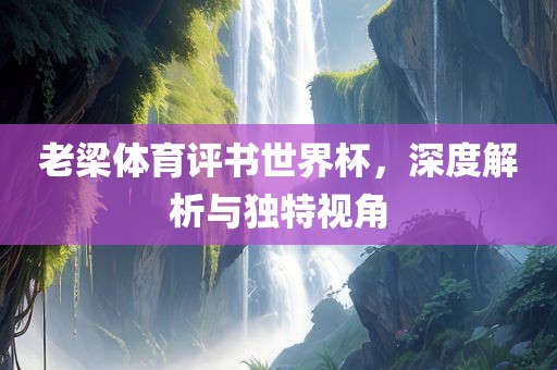 老梁体育评书世界杯，深度解析与独特视角