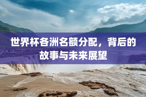 世界杯各洲名额分配，背后的故事与未来展望