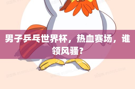 男子乒乓世界杯，热血赛场，谁领风骚？