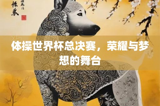 体操世界杯总决赛，荣耀与梦想的舞台