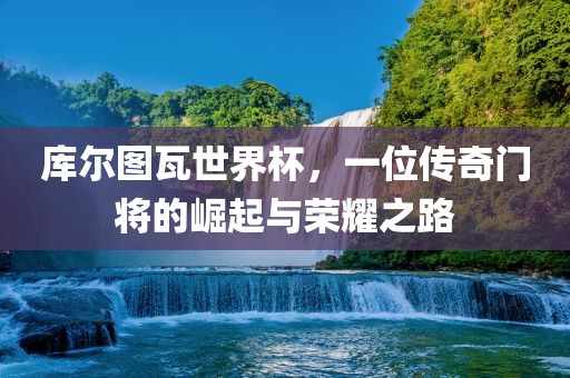 库尔图瓦世界杯，一位传奇门将的崛起与荣耀之路江门市永晋源无纺布有限公司