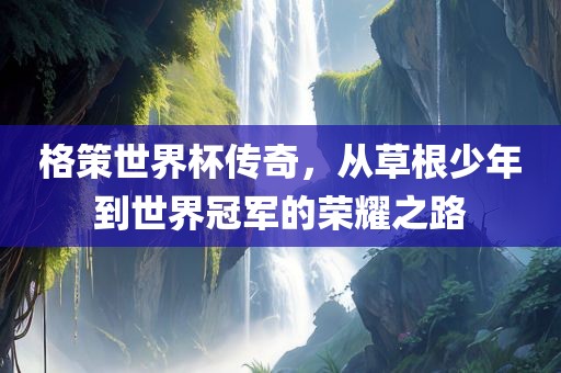 格策世界杯传奇，从草根少年到世界冠军的荣耀之路