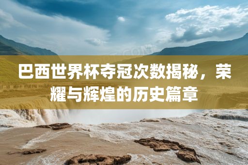 巴西世界杯夺冠次数揭秘，荣耀与辉煌的历史篇章江门市永晋源无纺布有限公司