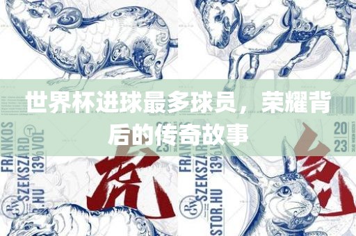 世界杯进球最多球员，荣耀背后的传奇故事